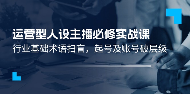 （11605期）运营型·人设主播必修实战课：行业基础术语扫盲，起号及账号破层级-万象聊项目