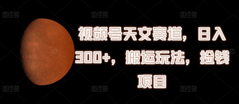 视频号天文赛道，日入300+，搬运玩法，捡钱项目【揭秘】-万象聊项目