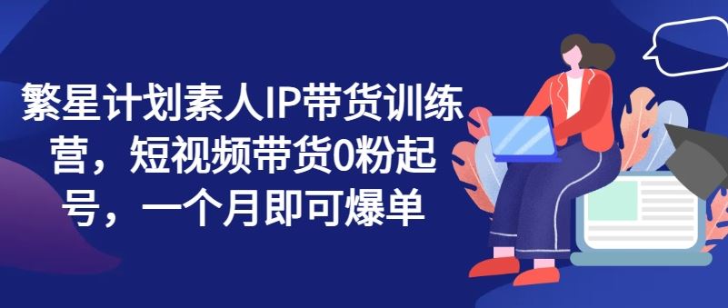 繁星计划素人IP带货训练营，短视频带货0粉起号，一个月即可爆单-万象聊项目