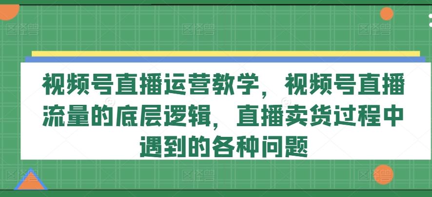 视频号直播运营教学，视频号直播流量的底层逻辑，直播卖货过程中遇到的各种问题-万象聊项目