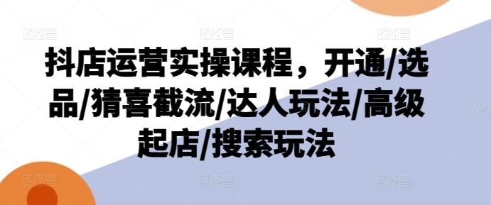 抖店运营实操课程，开通/选品/猜喜截流/达人玩法/高级起店/搜索玩法-万象聊项目