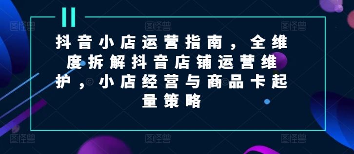 抖音小店运营指南，全维度拆解抖音店铺运营维护，小店经营与商品卡起量策略-万象聊项目