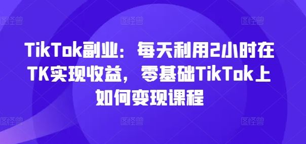 TikTok副业：每天利用2小时在TK实现收益，零基础TikTok上如何变现课程-万象聊项目