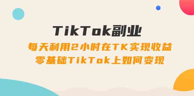 TikTok副业课：每天利用2小时在TK实现收益，零基础TikTok上如何变现（34节）-万象聊项目