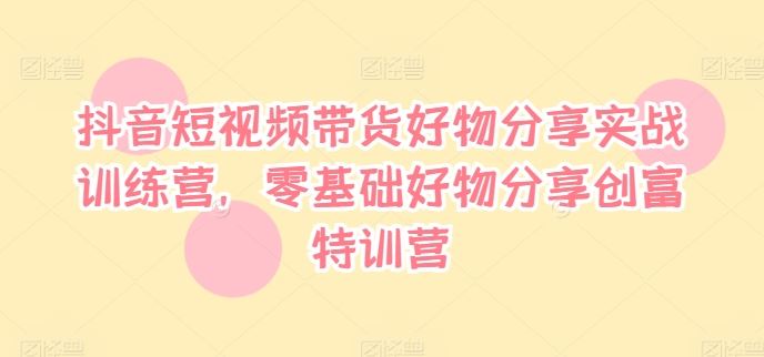 抖音短视频带货好物分享实战训练营，零基础好物分享创富特训营-万象聊项目