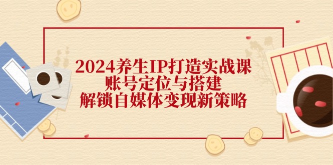 （12259期）2024养生IP打造实战课：账号定位与搭建，解锁自媒体变现新策略-万象聊项目