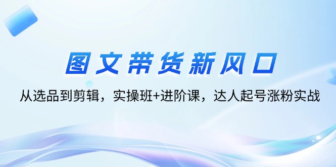 （12306期）图文带货新风口：从选品到剪辑，实操班+进阶课，达人起号涨粉实战-万象聊项目