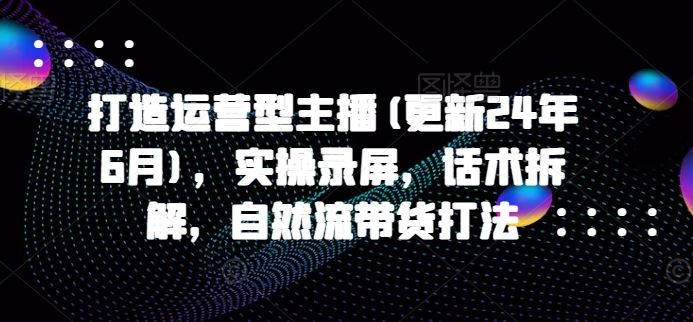 打造运营型主播(更新24年9月)，实操录屏，话术拆解，自然流带货打法-万象聊项目