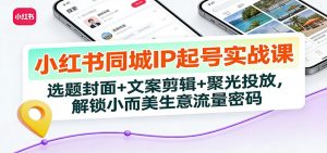 小红书同城IP起号实战课:选题封面+文案剪辑+聚光投放,解锁小而美生意流量密码-万象聊项目
