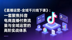 《直播运营-全域千川线下课》：一套聚焦抖音电商直播付费流量与全域运营的高阶实战体系-万象聊项目