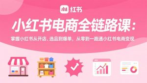 小红书电商全链路课:掌握小红书从开店、选品到爆单,从零到一跑通小红书电商变现-万象聊项目