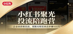 小红书聚光投流陪跑营:企业级获客实战,用聚光帮实体店多赚100万-万象聊项目