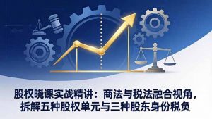股权晓课实战精讲:商法与税法融合视角,拆解五种股权单元与三种股东身份税负-万象聊项目