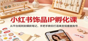 小红书饰品IP孵化课：从平台规则到爆款笔记，手把手教你打造高变现垂直账号-万象聊项目