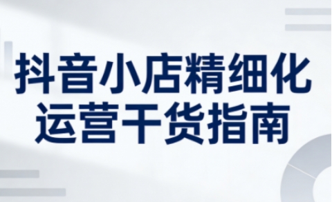 抖音小店精细化运营干货指南新版，助力商家系统提升店铺运营能力(更新26年5月)-万象聊项目