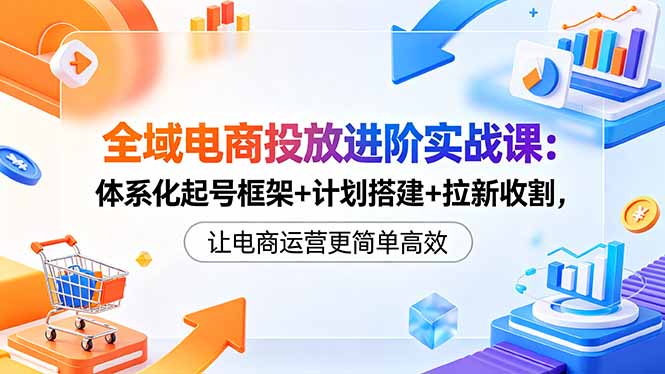 全域电商投放进阶实战课：体系化起号框架+计划搭建+拉新收割，让电商运营更简单高效-万象聊项目