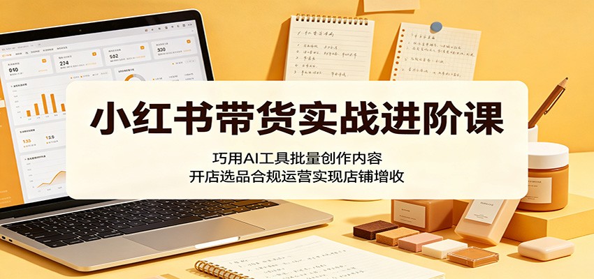 小红书带货实战进阶课：巧用AI工具批量创作内容，开店选品合规运营实现店铺增收-万象聊项目