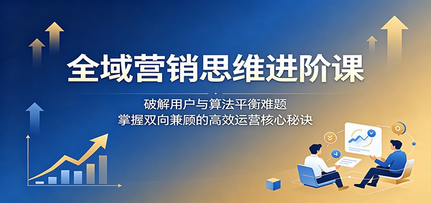 全域营销思维进阶课：破解用户与算法平衡难题，掌握双向兼顾的高效运营核心秘诀-万象聊项目