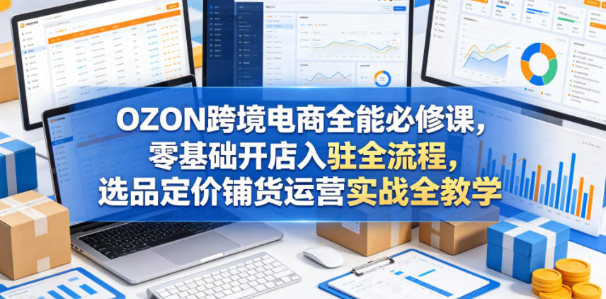 OZON跨境电商全能必修课，零基础开店入驻全流程，选品定价铺货运营实战全教学(更新0605)-万象聊项目