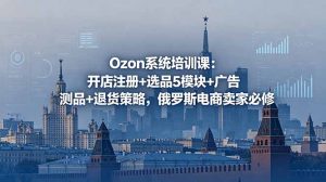 Ozon系统培训课：开店注册+选品5模块+广告测品+退货策略，俄罗斯电商卖家必修-万象聊项目