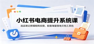 小红书电商提升系统课：选品笔记剪辑矩阵实操，配套海量落地文档工具包-万象聊项目