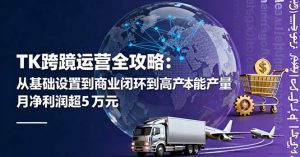 TK跨境运营全攻略：从基础设置到商业闭环到低成本量产，月净利润超5万美元-万象聊项目