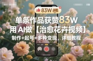 单条作品获赞83W，用AI做【治愈花卉视频】，制作+起号+多种变现，详细教程-万象聊项目