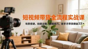 短视频带货全流程实战课,场景搭建、拍摄运镜、剪辑技巧,新手月带货佣金3万+-万象聊项目